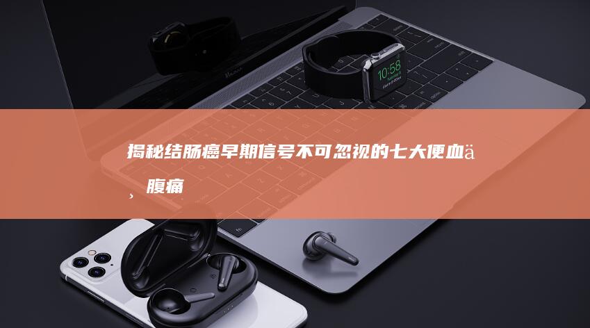 揭秘结肠癌早期信号：不可忽视的七大便血与腹痛症状