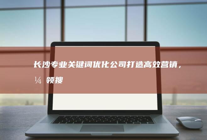 长沙专业关键词优化公司：打造高效营销，引领搜索引擎排名